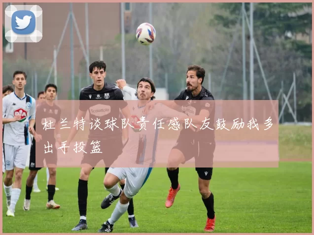 杜兰特谈球队责任感队友鼓励我多出手投篮
