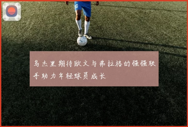 乌杰里期待欧文与弗拉格的强强联手助力年轻球员成长