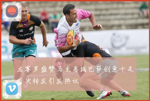 龙赛罗盛赞马竞恶搞巴萨创意十足首次转发引发热议