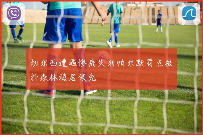 切尔西遭遇惨痛失利帕尔默罚点被扑森林稳居领先