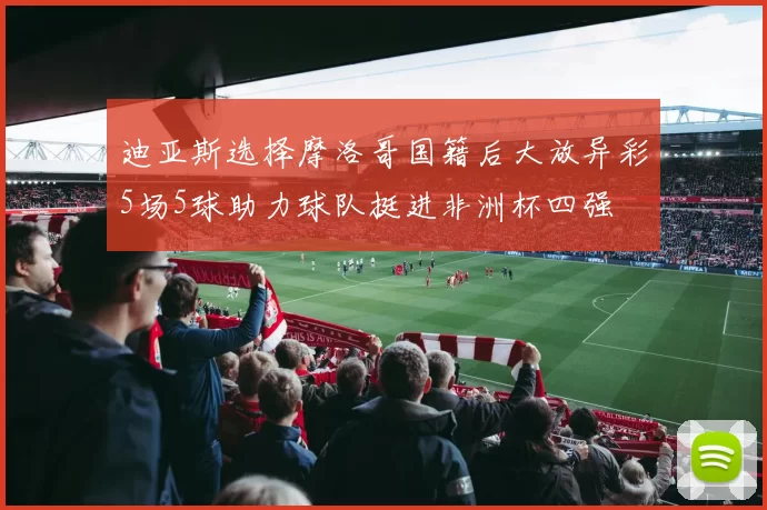 迪亚斯选择摩洛哥国籍后大放异彩5场5球助力球队挺进非洲杯四强