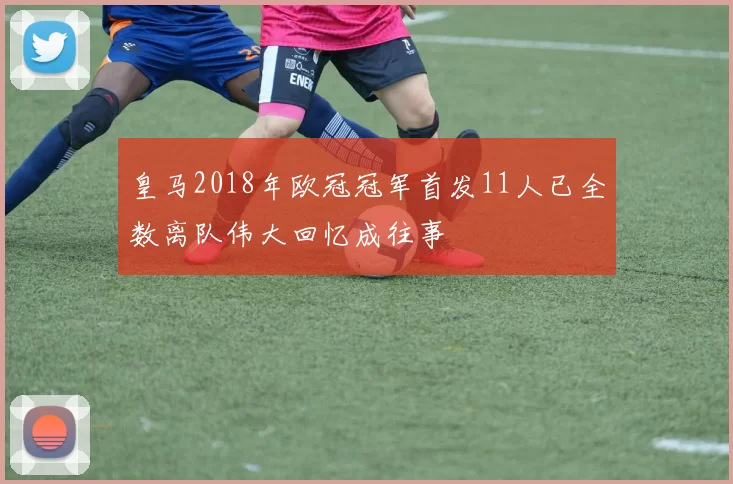 皇马2018年欧冠冠军首发11人已全数离队伟大回忆成往事