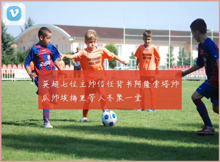 英超七位主帅信任背书阿隆索塔帅瓜帅埃梅里等人齐聚一堂