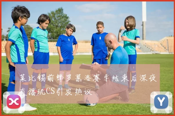 莱比锡前锋罗慕洛赛季结束后深夜直播玩CS引发热议