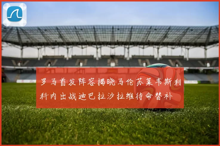 罗马首发阵容揭晓马伦苏莱韦斯利科内出战迪巴拉沙拉维待命替补